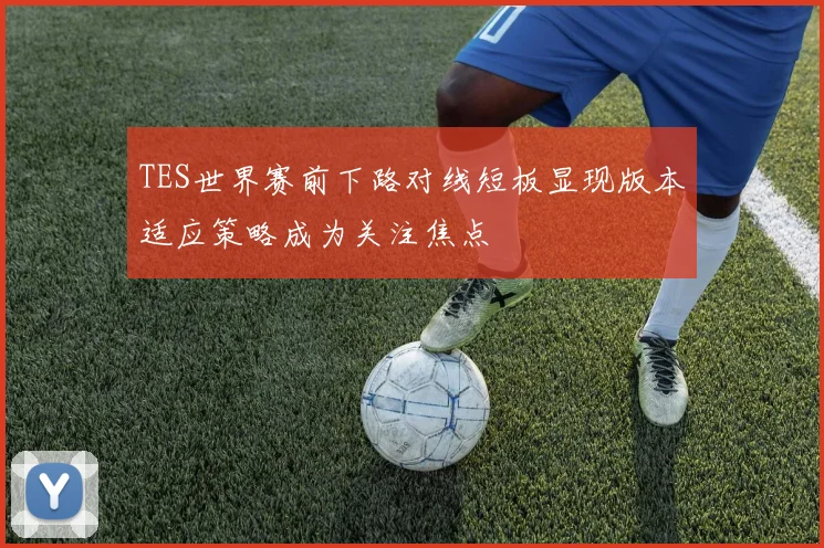 TES世界赛前下路对线短板显现版本适应策略成为关注焦点